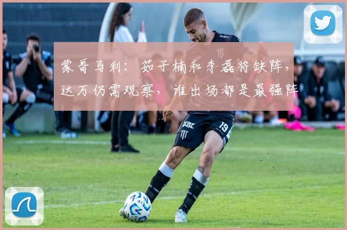 蒙哥马利：茹子楠和李磊将缺阵，达万仍需观察，谁出场都是最强阵