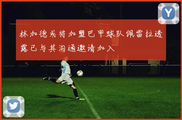 林加德或将加盟巴甲球队佩雷拉透露已与其沟通邀请加入
