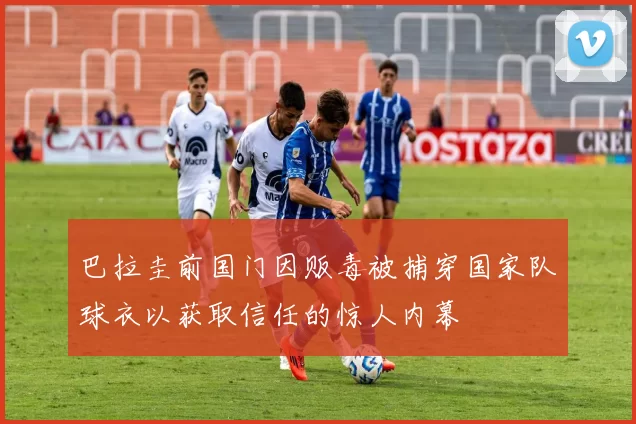 巴拉圭前国门因贩毒被捕穿国家队球衣以获取信任的惊人内幕