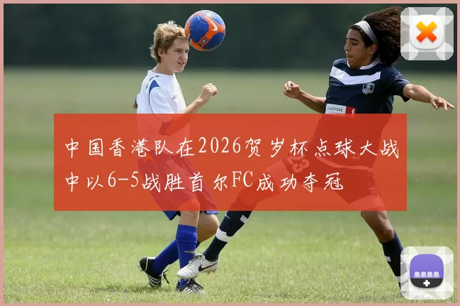 中国香港队在2026贺岁杯点球大战中以6-5战胜首尔FC成功夺冠