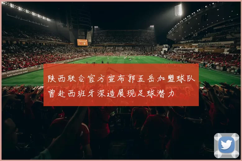 陕西联合官方宣布郭五岳加盟球队曾赴西班牙深造展现足球潜力