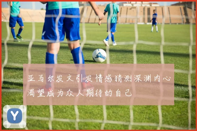 亚马尔发文引发情感猜测深渊内心渴望成为众人期待的自己