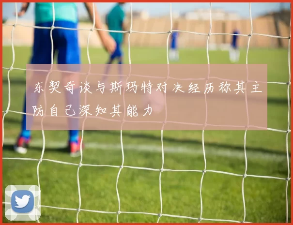 东契奇谈与斯玛特对决经历称其主防自己深知其能力