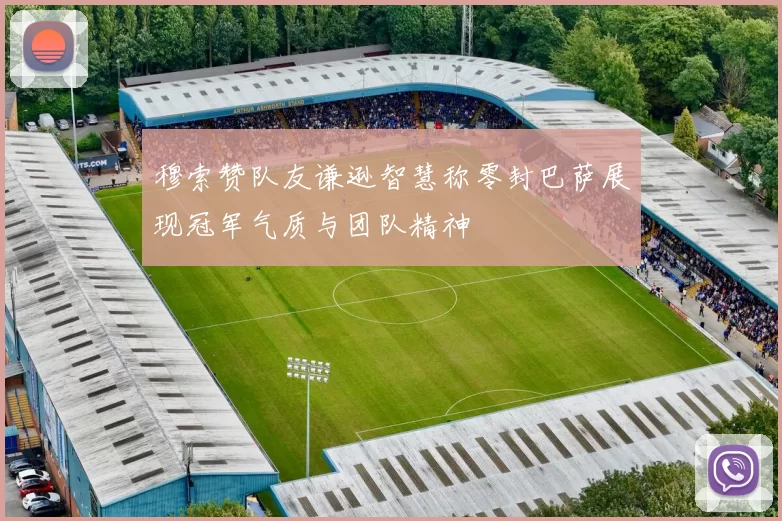 穆索赞队友谦逊智慧称零封巴萨展现冠军气质与团队精神