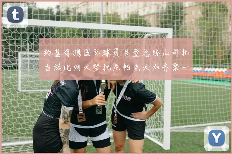 约基奇携国际球员共登总统山司机吉诺比利大梦托尼帕克大加齐聚一堂