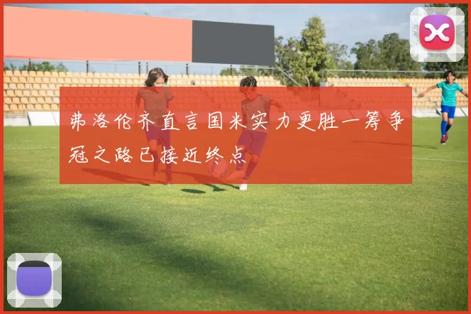 弗洛伦齐直言国米实力更胜一筹争冠之路已接近终点