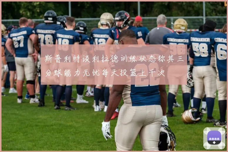 斯普利特谈利拉德训练状态称其三分球能力无忧每天投篮上千次