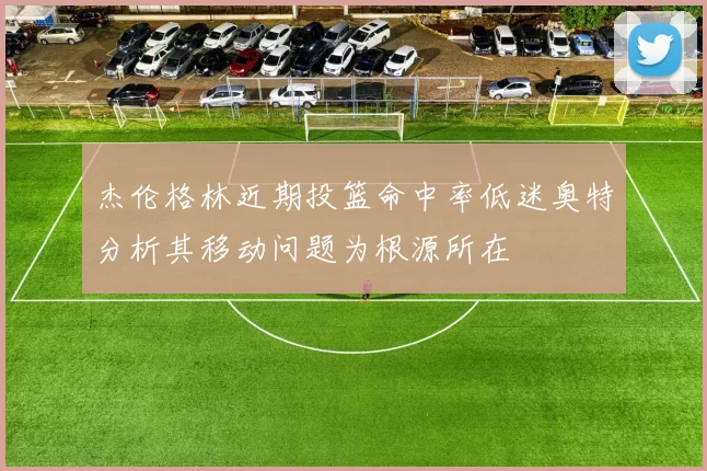 杰伦格林近期投篮命中率低迷奥特分析其移动问题为根源所在