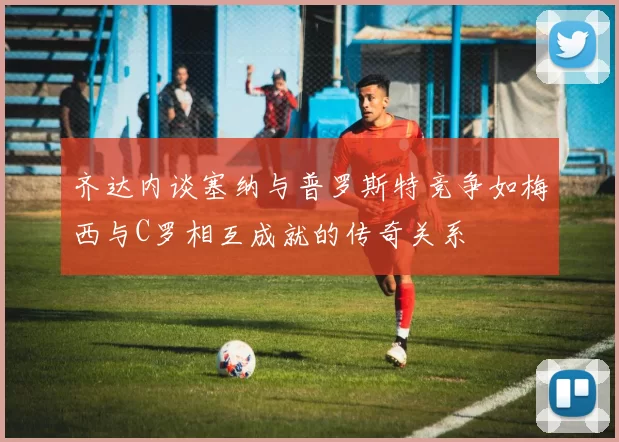齐达内谈塞纳与普罗斯特竞争如梅西与C罗相互成就的传奇关系