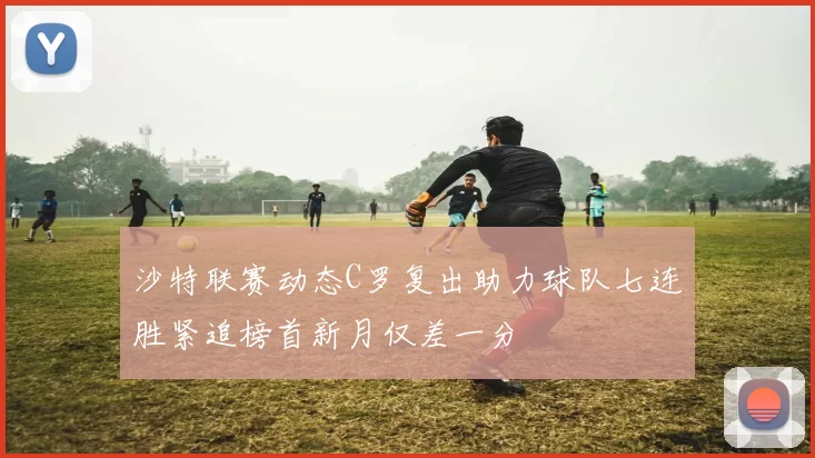 沙特联赛动态C罗复出助力球队七连胜紧追榜首新月仅差一分