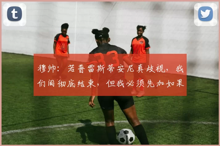 穆帅：若普雷斯蒂安尼真歧视，我们间彻底结束，但我必须先加如果