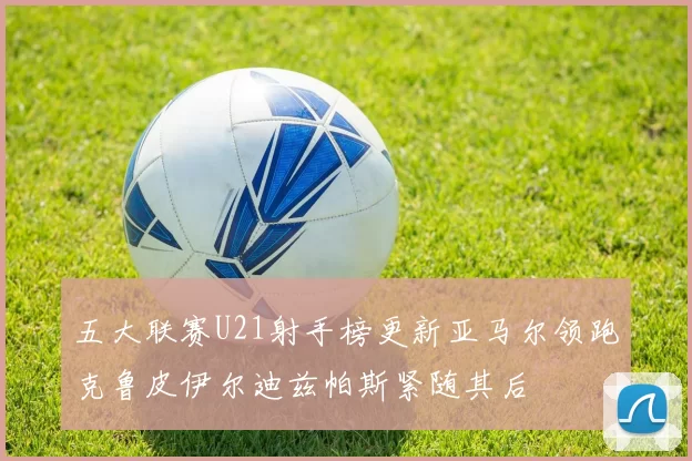 五大联赛U21射手榜更新亚马尔领跑克鲁皮伊尔迪兹帕斯紧随其后