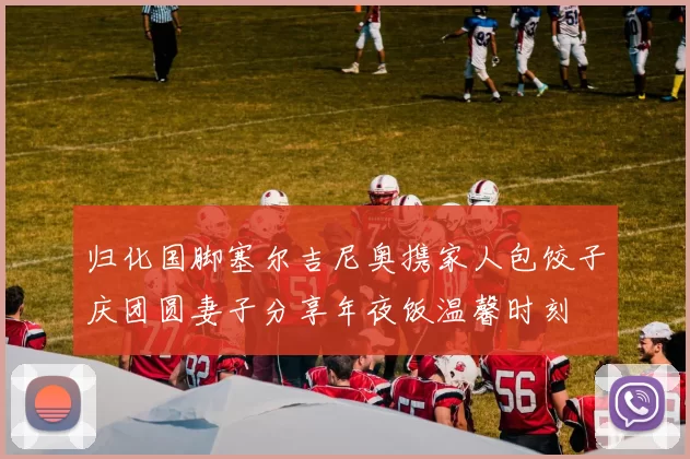 归化国脚塞尔吉尼奥携家人包饺子庆团圆妻子分享年夜饭温馨时刻