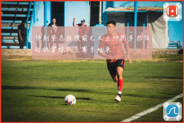 热刺紧急救援前尤文主帅图多尔临时执掌球队至赛季结束