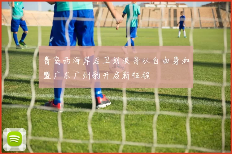青岛西海岸后卫刘浪舟以自由身加盟广东广州豹开启新征程