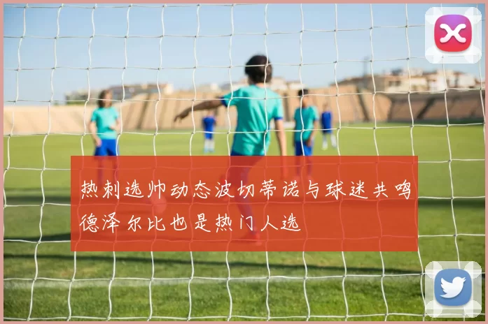 热刺选帅动态波切蒂诺与球迷共鸣德泽尔比也是热门人选