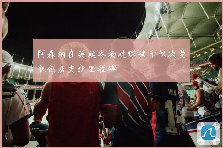 阿森纳在英超客场进球破千仅次曼联创历史新里程碑