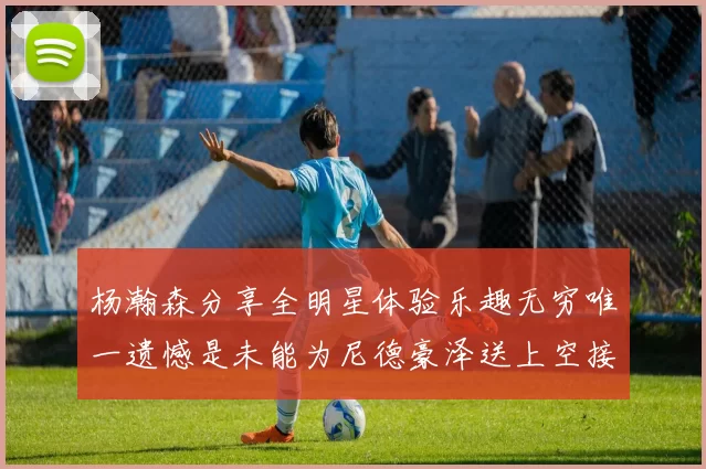 杨瀚森分享全明星体验乐趣无穷唯一遗憾是未能为尼德豪泽送上空接助攻