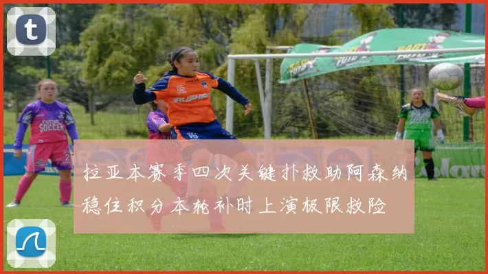 拉亚本赛季四次关键扑救助阿森纳稳住积分本轮补时上演极限救险
