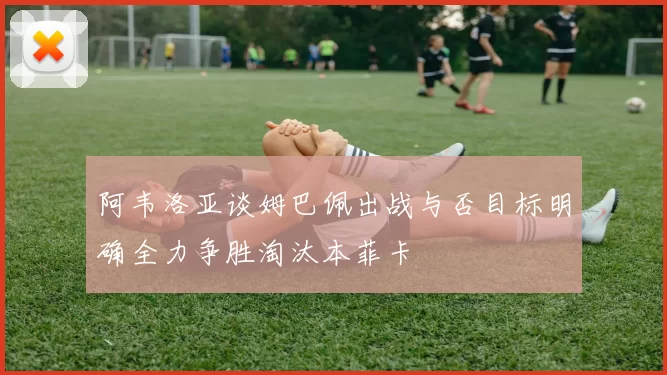 阿韦洛亚谈姆巴佩出战与否目标明确全力争胜淘汰本菲卡