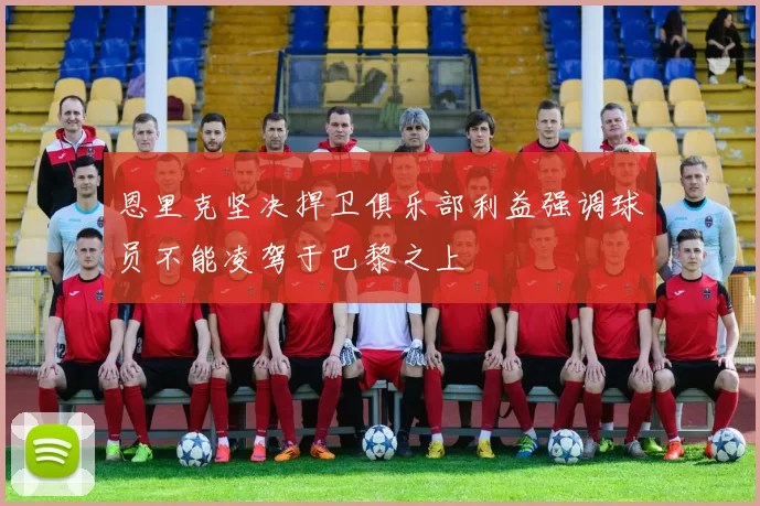 恩里克坚决捍卫俱乐部利益强调球员不能凌驾于巴黎之上