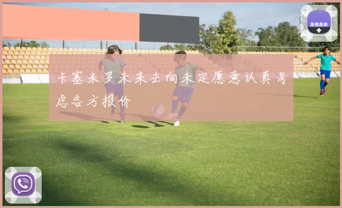 卡塞米罗未来去向未定愿意认真考虑各方报价