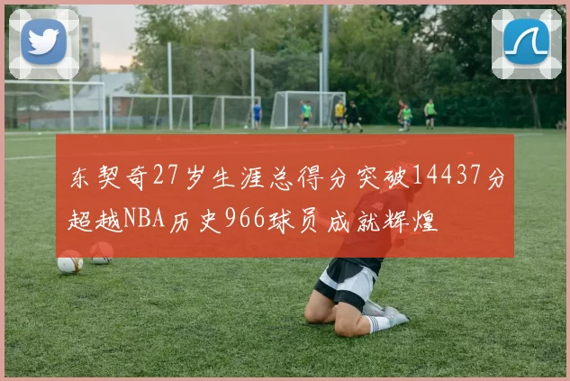 东契奇27岁生涯总得分突破14437分超越NBA历史966球员成就辉煌