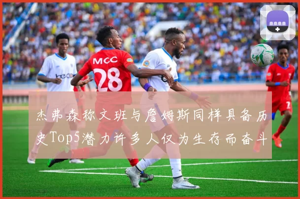 杰弗森称文班与詹姆斯同样具备历史Top5潜力许多人仅为生存而奋斗