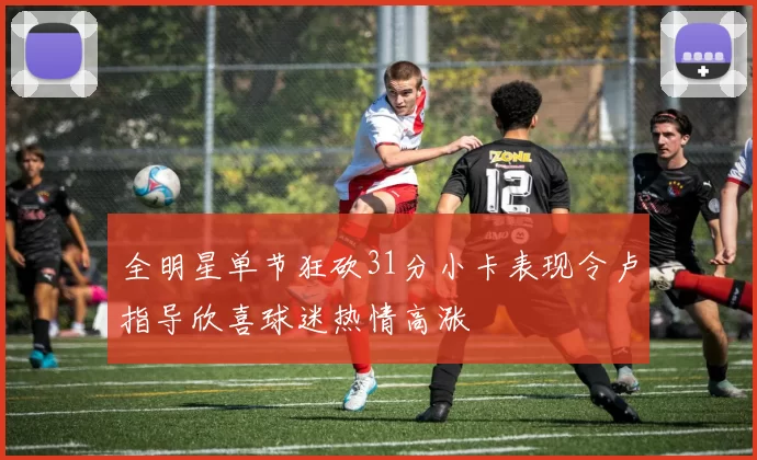 全明星单节狂砍31分小卡表现令卢指导欣喜球迷热情高涨