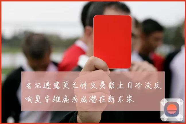 名记透露莫兰特交易截止日冷淡反响夏季雄鹿或成潜在新东家