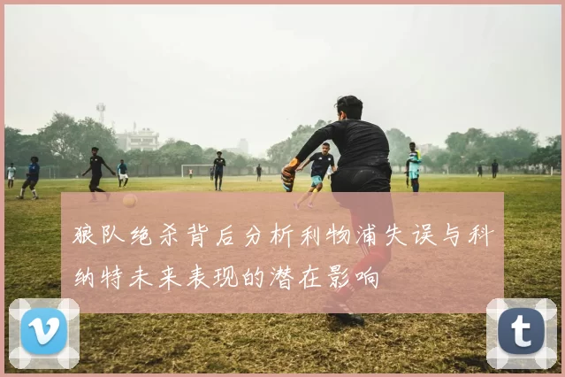 狼队绝杀背后分析利物浦失误与科纳特未来表现的潜在影响