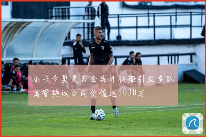 小卡今夏是否会离开快船引发多队高管热议合同价值达5030万