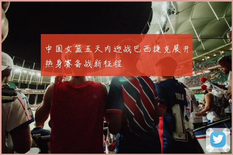 中国女篮五天内迎战巴西捷克展开热身赛备战新征程