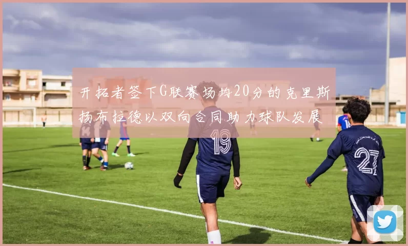 开拓者签下G联赛场均20分的克里斯扬布拉德以双向合同助力球队发展